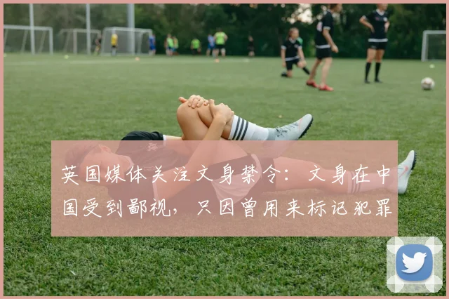 英国媒体关注文身禁令：文身在中国受到鄙视，只因曾用来标记犯罪