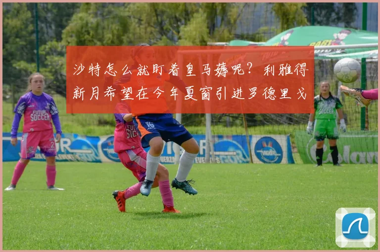 沙特怎么就盯着皇马薅呢？利雅得新月希望在今年夏窗引进罗德里戈