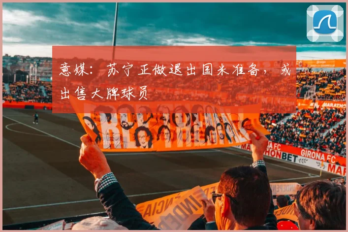 意媒：苏宁正做退出国米准备，或出售大牌球员