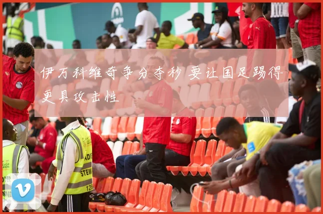 伊万科维奇争分夺秒 要让国足踢得更具攻击性