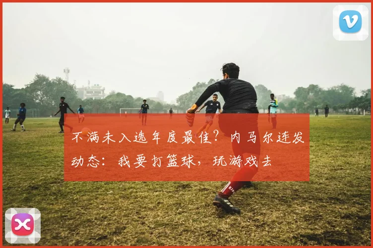 不满未入选年度最佳？内马尔连发动态：我要打篮球，玩游戏去