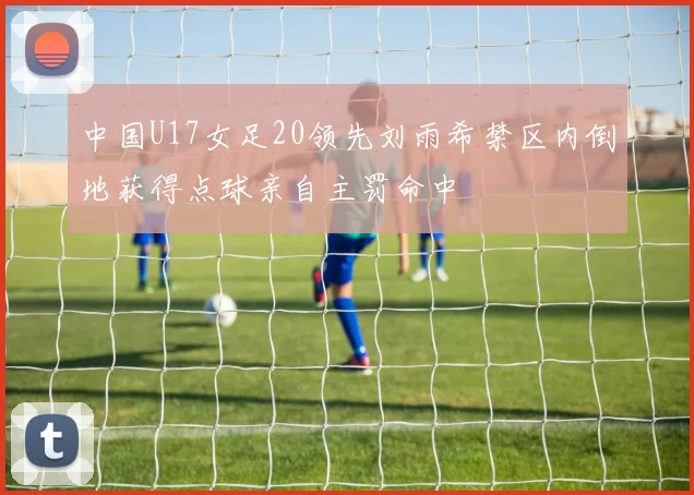 中国U17女足20领先刘雨希禁区内倒地获得点球亲自主罚命中