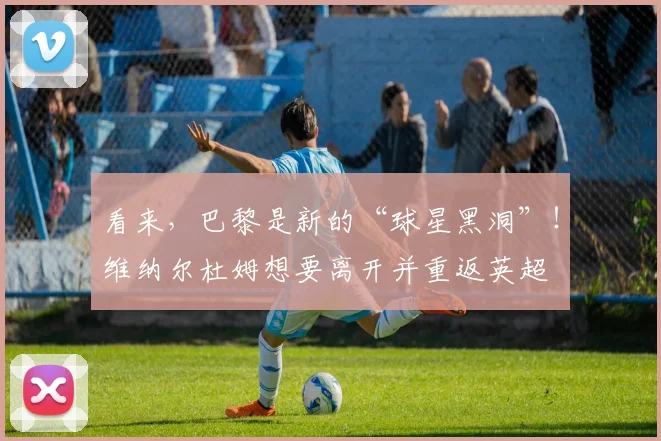 看来，巴黎是新的“球星黑洞”！维纳尔杜姆想要离开并重返英超