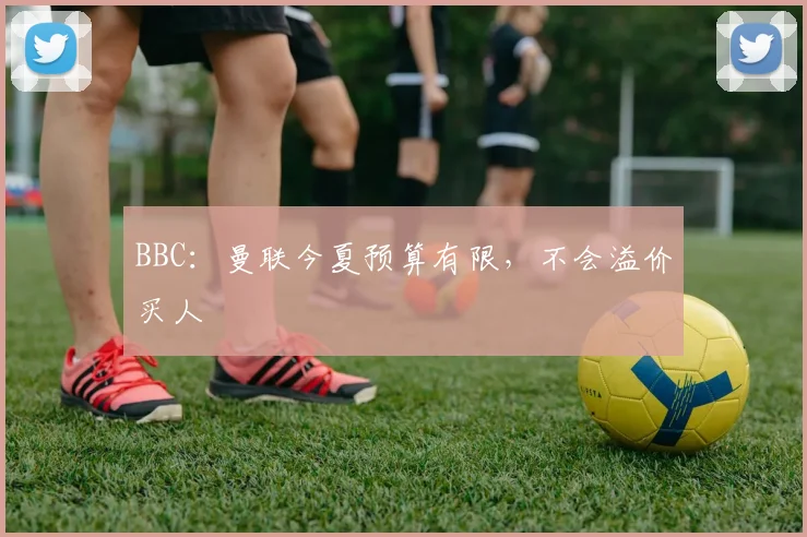 BBC：曼联今夏预算有限，不会溢价买人