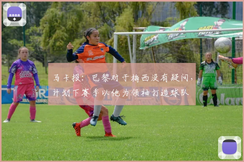 马卡报：巴黎对于梅西没有疑问，计划下赛季以他为领袖打造球队