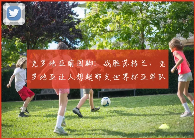 克罗地亚前国脚：战胜苏格兰，克罗地亚让人想起那支世界杯亚军队