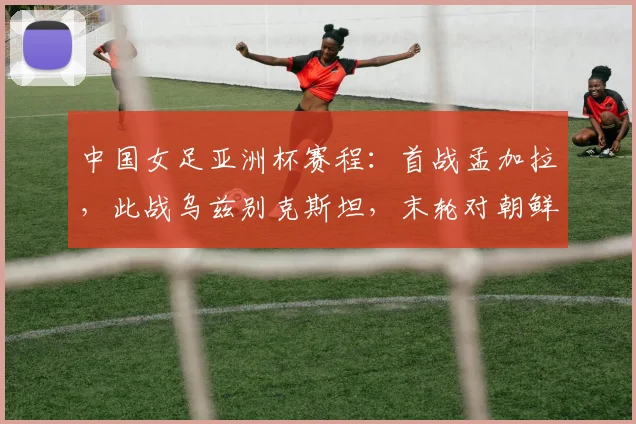 中国女足亚洲杯赛程：首战孟加拉，此战乌兹别克斯坦，末轮对朝鲜