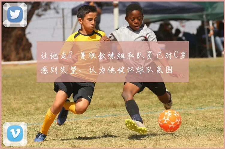 让他走？曼联教练组和队员已对C罗感到失望，认为他破坏球队氛围