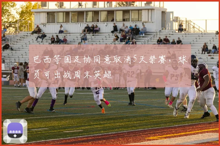 巴西等国足协同意取消5天禁赛，球员可出战周末英超