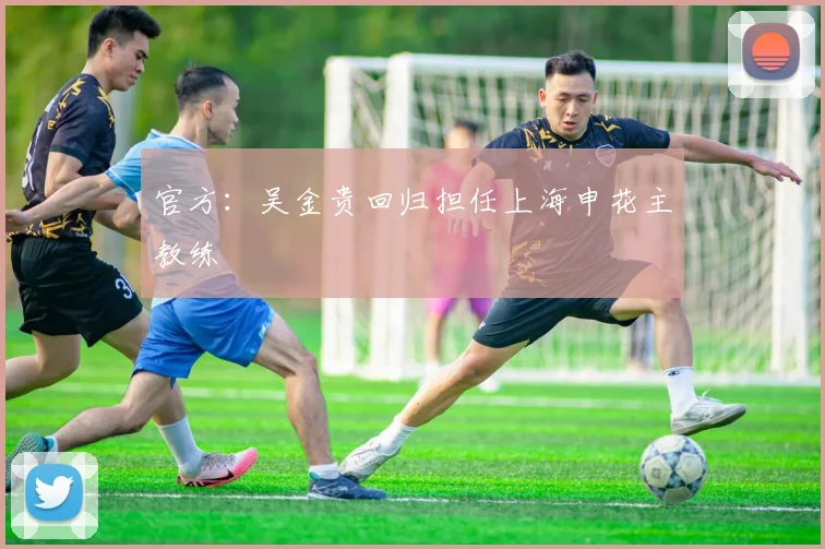 官方：吴金贵回归担任上海申花主教练