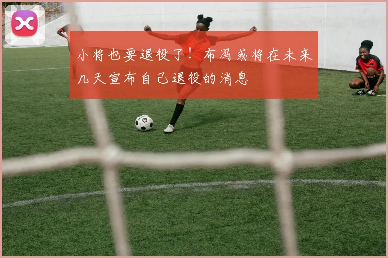 小将也要退役了！布冯或将在未来几天宣布自己退役的消息