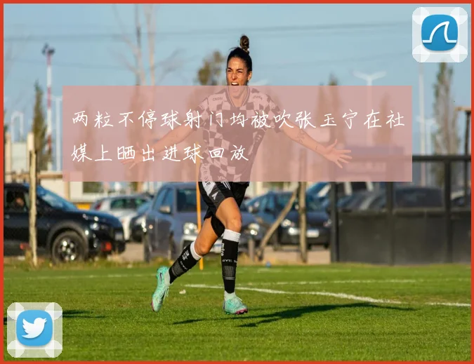 两粒不停球射门均被吹张玉宁在社媒上晒出进球回放