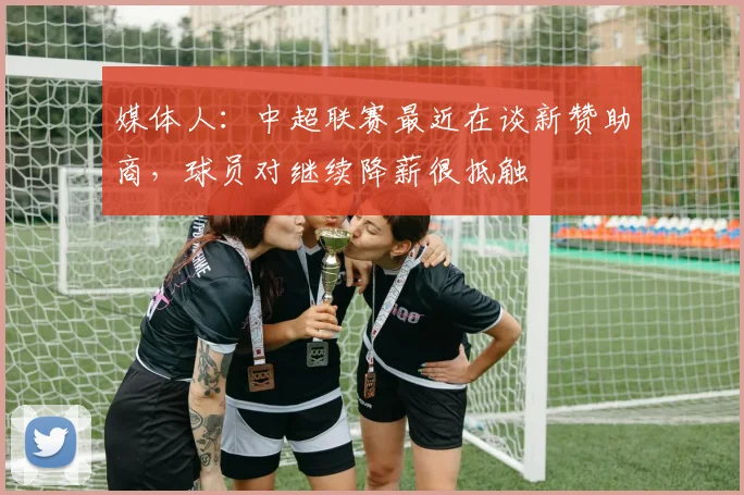 媒体人：中超联赛最近在谈新赞助商，球员对继续降薪很抵触