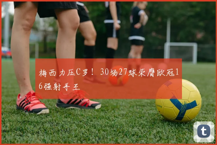 梅西力压C罗！30场27球荣膺欧冠16强射手王