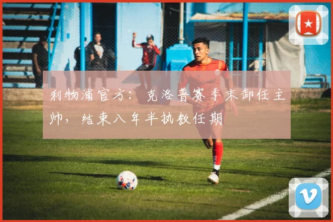 利物浦官方：克洛普赛季末卸任主帅，结束八年半执教任期
