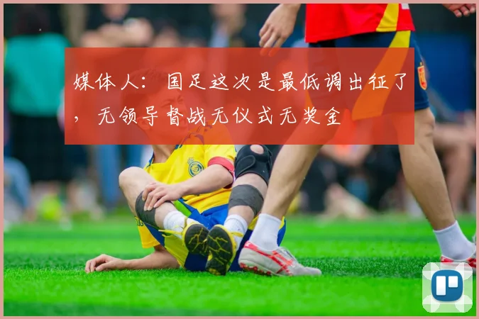 媒体人：国足这次是最低调出征了，无领导督战无仪式无奖金