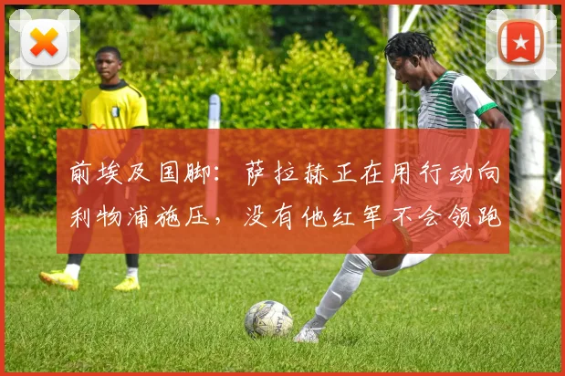 前埃及国脚：萨拉赫正在用行动向利物浦施压，没有他红军不会领跑