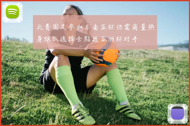 北青国足参加东南亚杯仍需商量热身球队选择会贴近亚洲杯对手