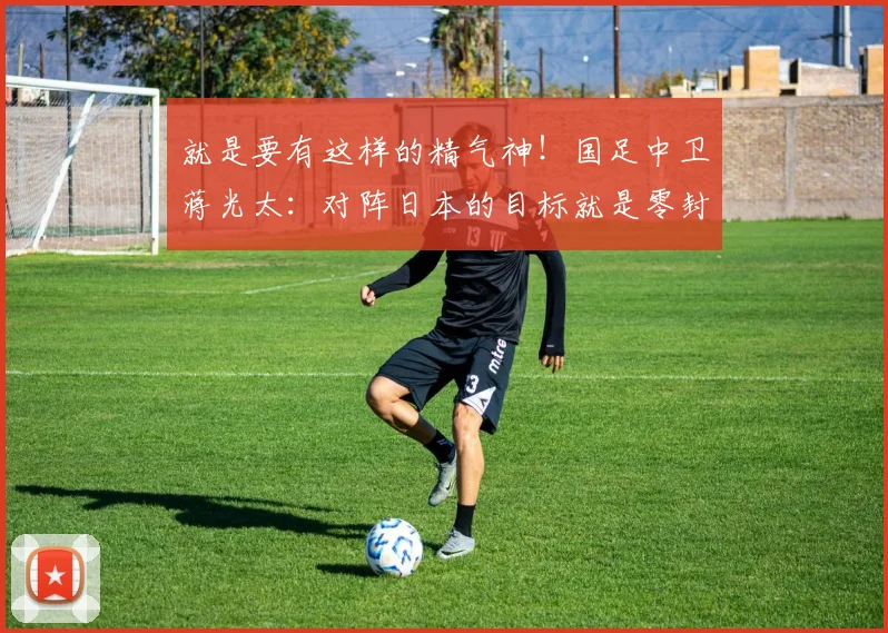 就是要有这样的精气神！国足中卫蒋光太：对阵日本的目标就是零封
