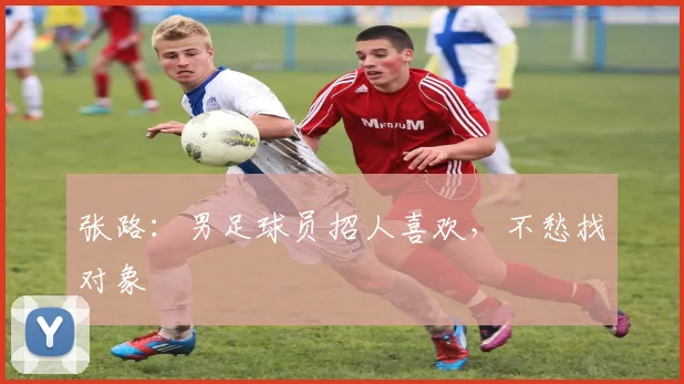 张路：男足球员招人喜欢，不愁找对象