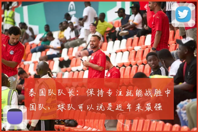 泰国队队长：保持专注就能战胜中国队，球队可以说是近年来最强