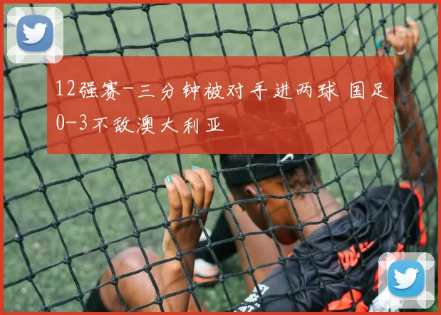 12强赛-三分钟被对手进两球 国足0-3不敌澳大利亚