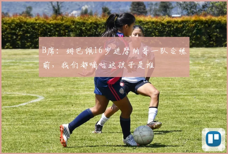 B席：姆巴佩16岁进摩纳哥一队合练前，我们都嘀咕这孩子是谁