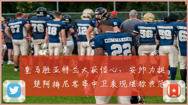 皇马胜亚特兰大获信心，安帅力挺：楚阿梅尼客串中卫表现堪称典范