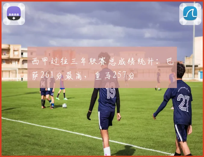 西甲过往三年联赛总成绩统计：巴萨261分最高，皇马257分