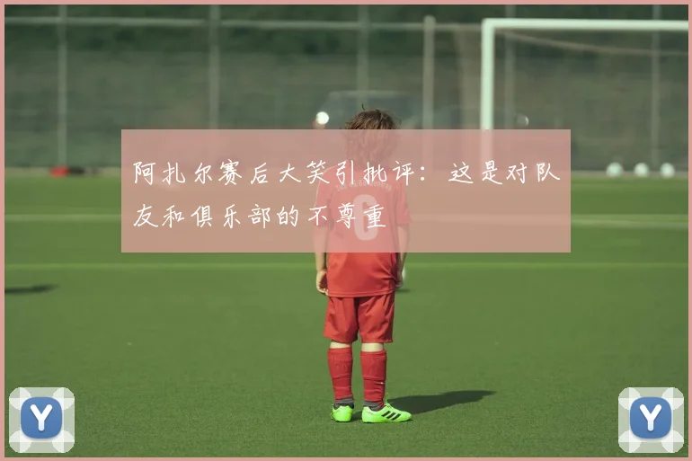 阿扎尔赛后大笑引批评：这是对队友和俱乐部的不尊重