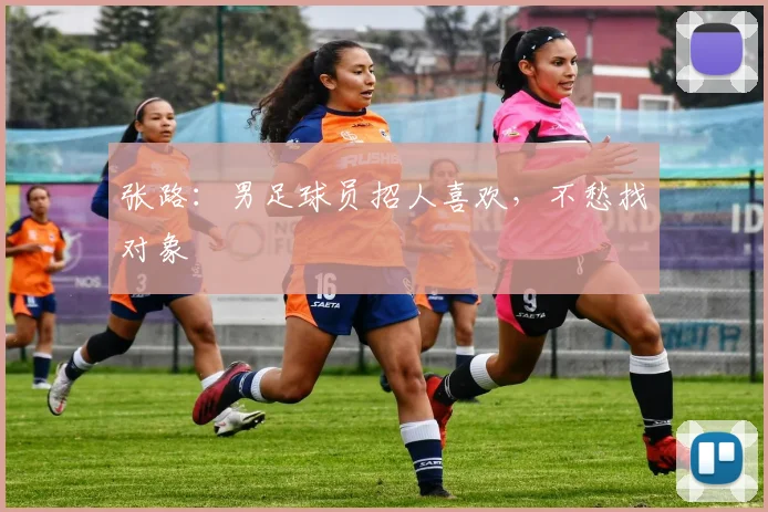 张路：男足球员招人喜欢，不愁找对象