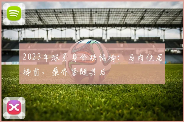 2023年球员身价跌幅榜：马内位居榜首，桑乔紧随其后