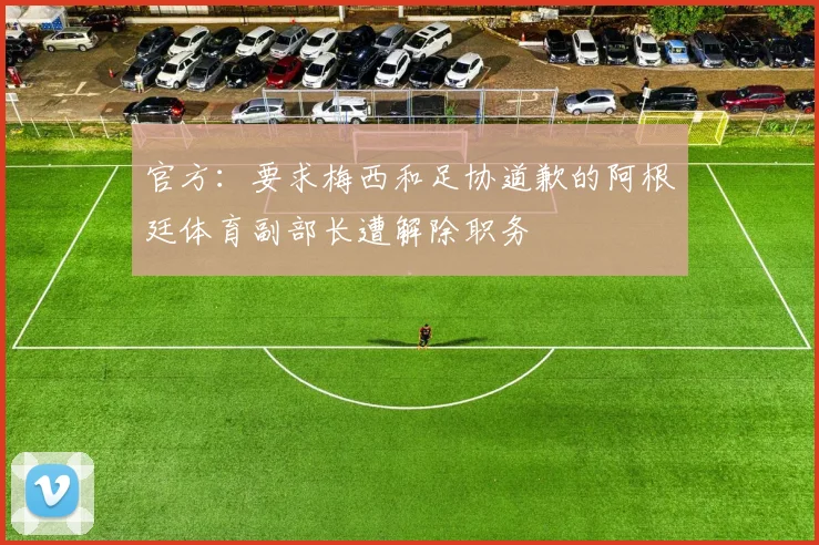 官方：要求梅西和足协道歉的阿根廷体育副部长遭解除职务