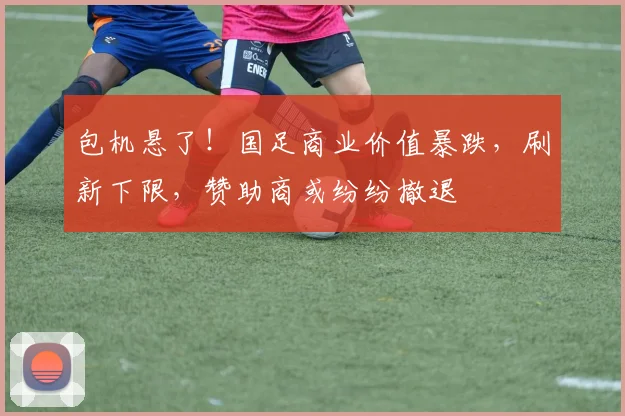 包机悬了！国足商业价值暴跌，刷新下限，赞助商或纷纷撤退