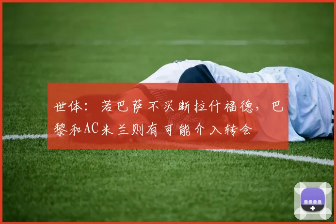 世体：若巴萨不买断拉什福德，巴黎和AC米兰则有可能介入转会