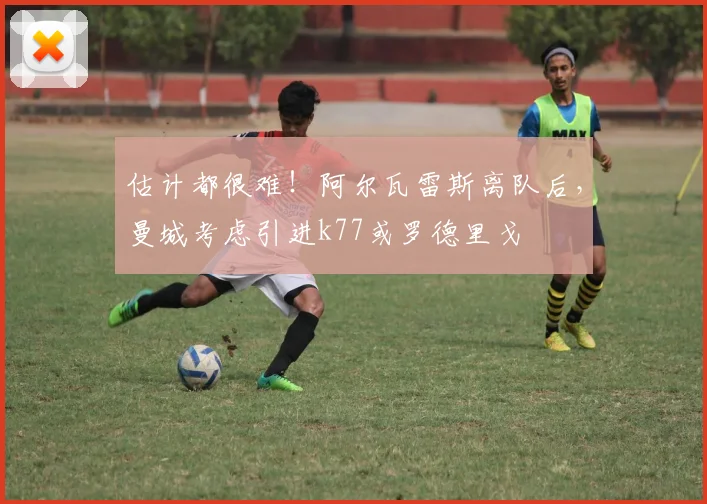 估计都很难！阿尔瓦雷斯离队后，曼城考虑引进k77或罗德里戈