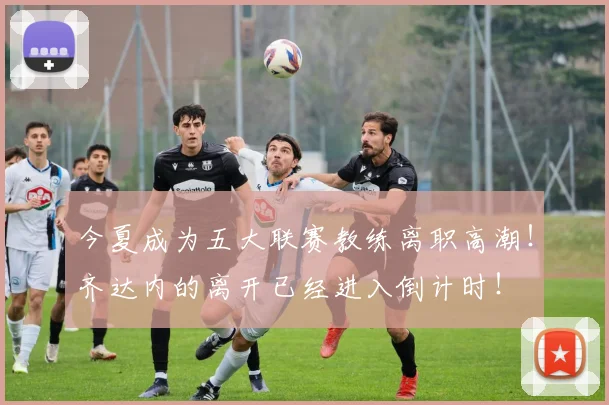 今夏成为五大联赛教练离职高潮！齐达内的离开已经进入倒计时！