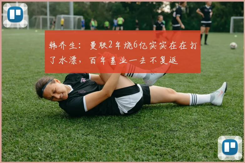 韩乔生：曼联2年烧6亿实实在在打了水漂，百年基业一去不复返