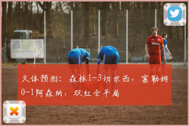 天体预测：森林1-3切尔西，富勒姆0-1阿森纳，双红会平局
