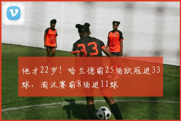 他才22岁！哈兰德前25场欧冠进33球，淘汰赛前8场进11球
