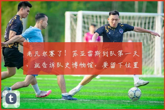 老凡尔赛了！苏亚雷斯到队第一天，就告诉队史博物馆，要留下位置