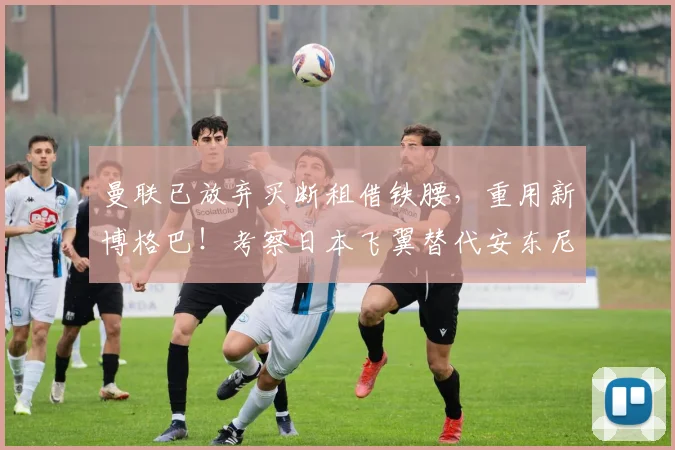 曼联已放弃买断租借铁腰，重用新博格巴！考察日本飞翼替代安东尼