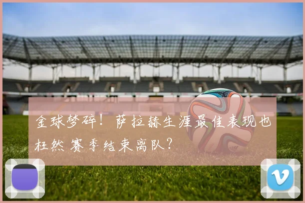 金球梦碎！萨拉赫生涯最佳表现也枉然 赛季结束离队？