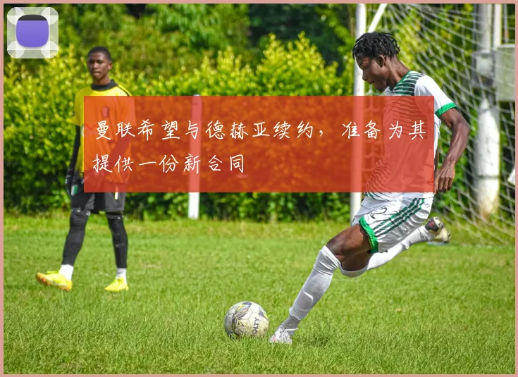 曼联希望与德赫亚续约，准备为其提供一份新合同
