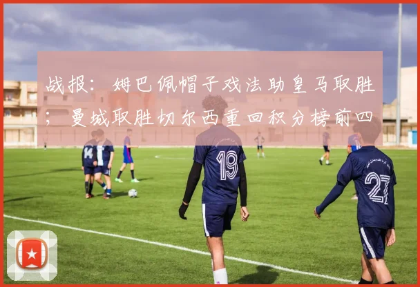 战报：姆巴佩帽子戏法助皇马取胜；曼城取胜切尔西重回积分榜前四
