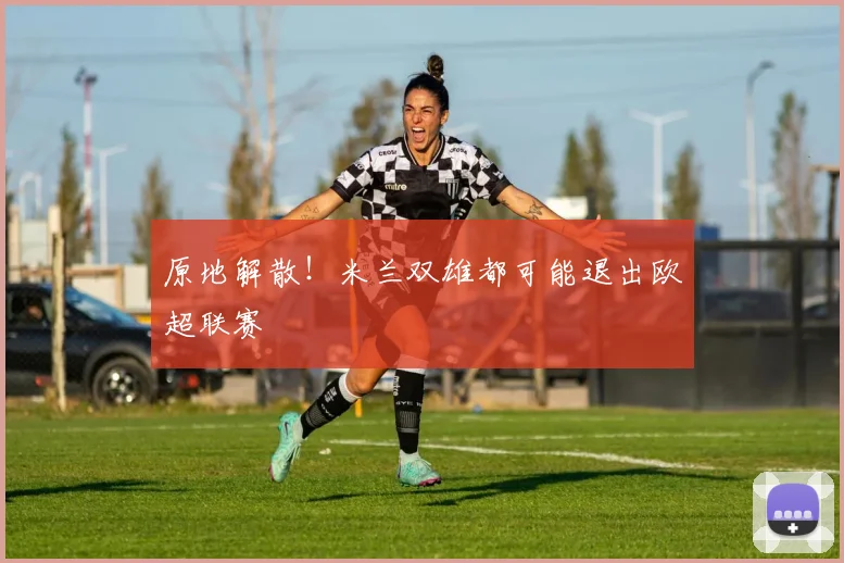 原地解散！米兰双雄都可能退出欧超联赛
