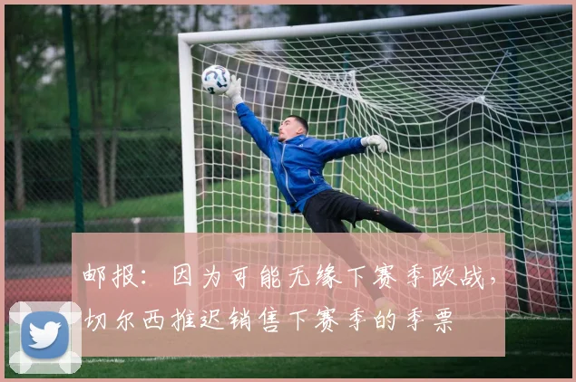 邮报：因为可能无缘下赛季欧战，切尔西推迟销售下赛季的季票